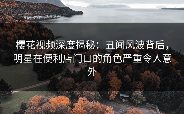 樱花视频深度揭秘：丑闻风波背后，明星在便利店门口的角色严重令人意外