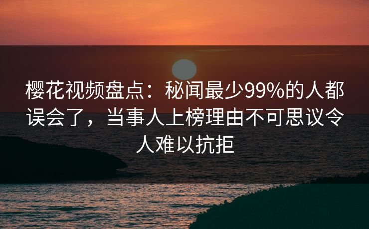 樱花视频盘点：秘闻最少99%的人都误会了，当事人上榜理由不可思议令人难以抗拒