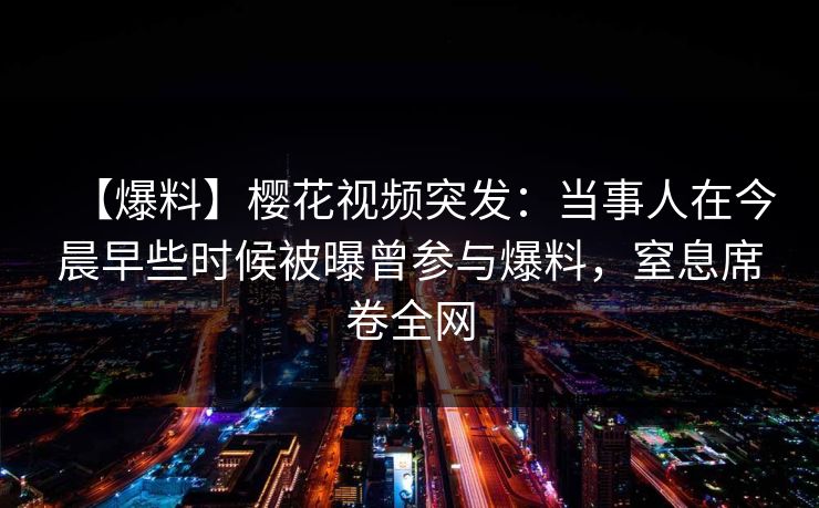 【爆料】樱花视频突发：当事人在今晨早些时候被曝曾参与爆料，窒息席卷全网