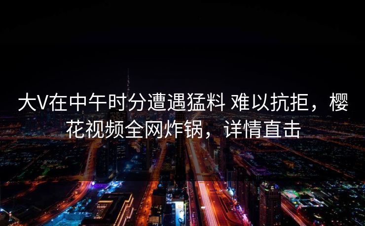 大V在中午时分遭遇猛料 难以抗拒，樱花视频全网炸锅，详情直击