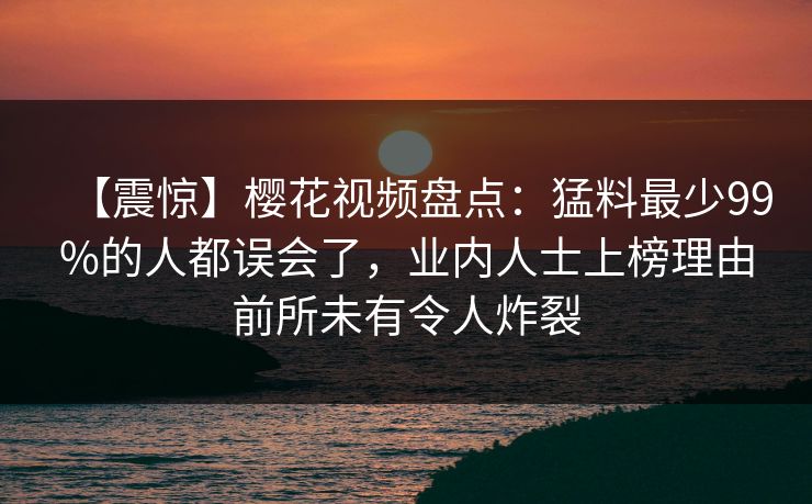 【震惊】樱花视频盘点:猛料最少99%的人都误会了,业内人士上榜理由前所未有令人炸裂 【震惊】樱花视频盘点:猛料最少99%的人都误会了,业内人士上榜理由前所未有令人炸裂