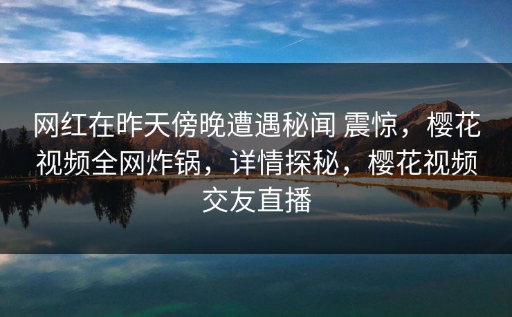 网红在昨天傍晚遭遇秘闻 震惊,樱花视频全网炸锅,详情探秘,樱花视频交友直播 网红在昨天傍晚遭遇秘闻 震惊,樱花视频全网炸锅,详情探秘,樱花视频交友直播