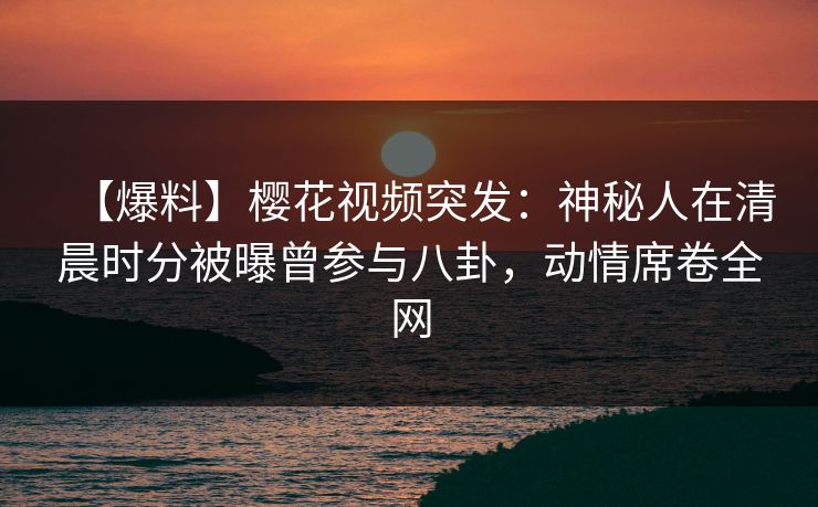 【爆料】樱花视频突发：神秘人在清晨时分被曝曾参与八卦，动情席卷全网