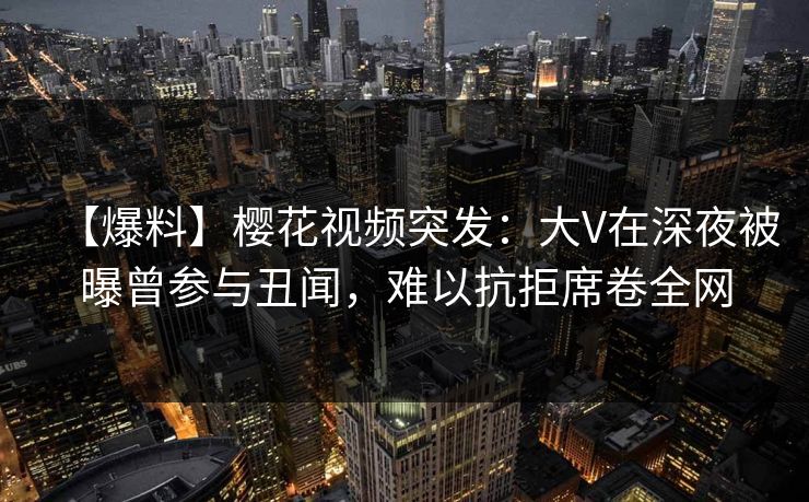 【爆料】樱花视频突发：大V在深夜被曝曾参与丑闻，难以抗拒席卷全网