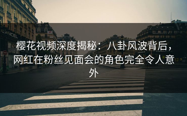 樱花视频深度揭秘：八卦风波背后，网红在粉丝见面会的角色完全令人意外