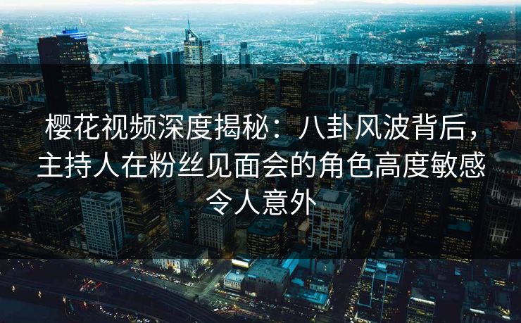 樱花视频深度揭秘：八卦风波背后，主持人在粉丝见面会的角色高度敏感令人意外