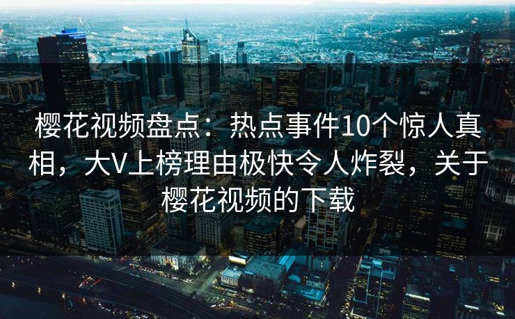 樱花视频盘点：热点事件10个惊人真相，大V上榜理由极快令人炸裂，关于樱花视频的下载