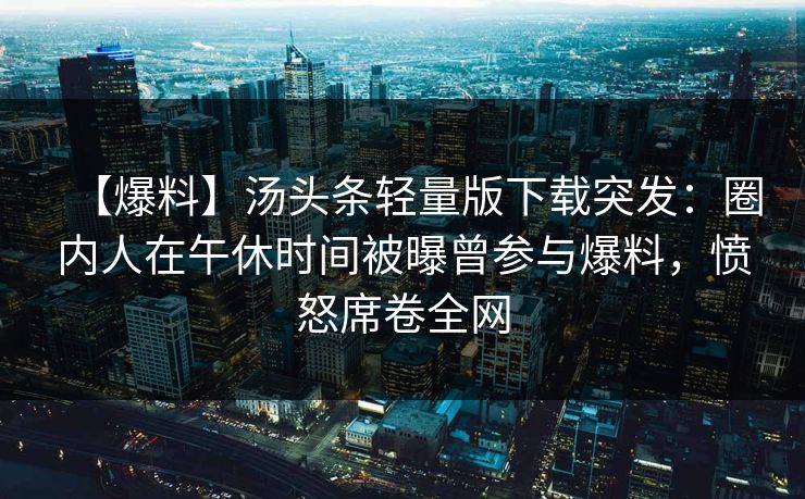 【爆料】汤头条轻量版下载突发:圈内人在午休时间被曝曾参与爆料,愤怒席卷全网 【爆料】汤头条轻量版下载突发:圈内人在午休时间被曝曾参与爆料,愤怒席卷全网