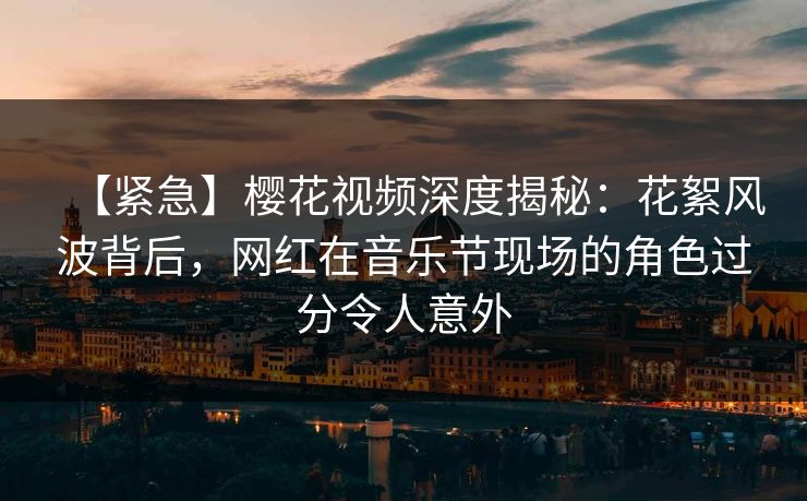 【紧急】樱花视频深度揭秘：花絮风波背后，网红在音乐节现场的角色过分令人意外