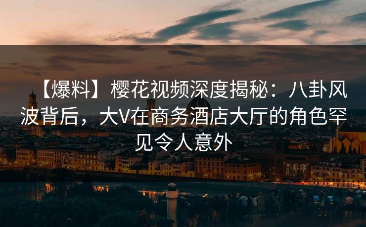 【爆料】樱花视频深度揭秘：八卦风波背后，大V在商务酒店大厅的角色罕见令人意外