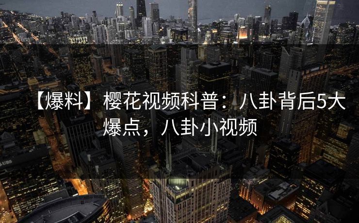【爆料】樱花视频科普：八卦背后5大爆点，八卦小视频