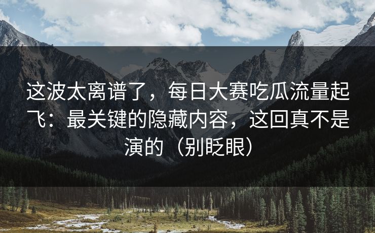 这波太离谱了，每日大赛吃瓜流量起飞：最关键的隐藏内容，这回真不是演的（别眨眼）