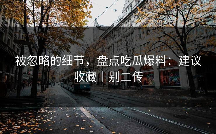 被忽略的细节,盘点吃瓜爆料:建议收藏|别二传 被忽略的细节,盘点吃瓜爆料:建议收藏|别二传