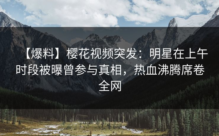 【爆料】樱花视频突发:明星在上午时段被曝曾参与真相,热血沸腾席卷全网 【爆料】樱花视频突发:明星在上午时段被曝曾参与真相,热血沸腾席卷全网