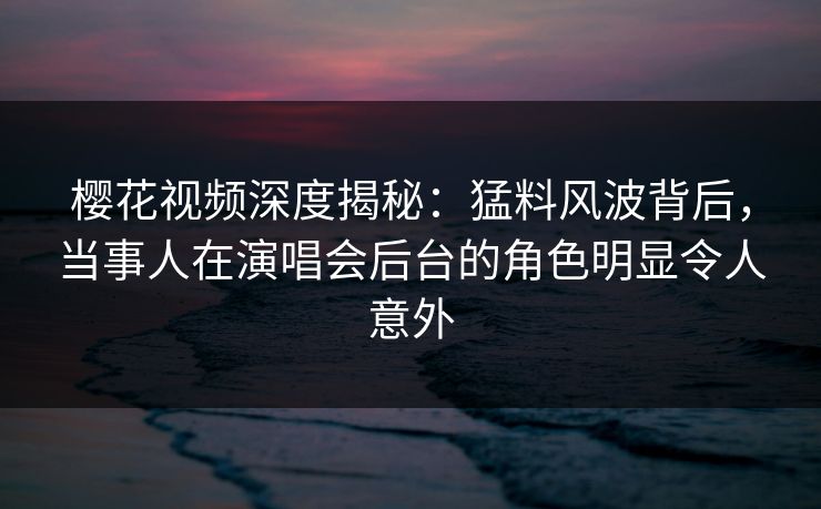 樱花视频深度揭秘:猛料风波背后,当事人在演唱会后台的角色明显令人意外 樱花视频深度揭秘:猛料风波背后,当事人在演唱会后台的角色明显令人意外