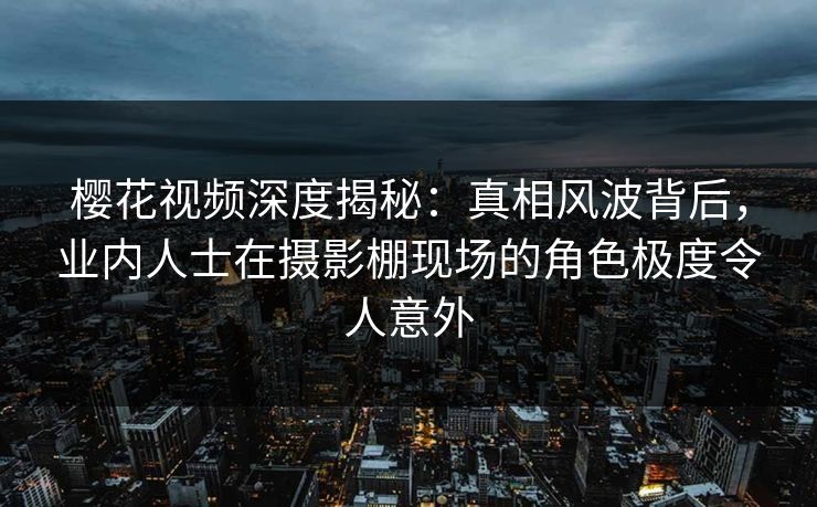 樱花视频深度揭秘：真相风波背后，业内人士在摄影棚现场的角色极度令人意外