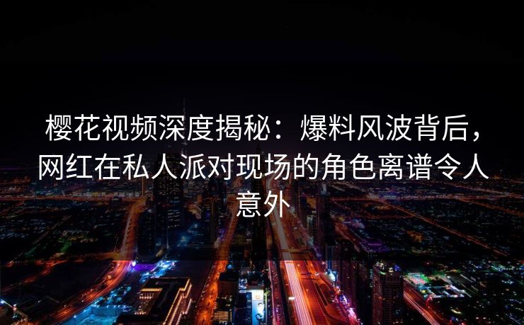 樱花视频深度揭秘:爆料风波背后,网红在私人派对现场的角色离谱令人意外 樱花视频深度揭秘:爆料风波背后,网红在私人派对现场的角色离谱令人意外