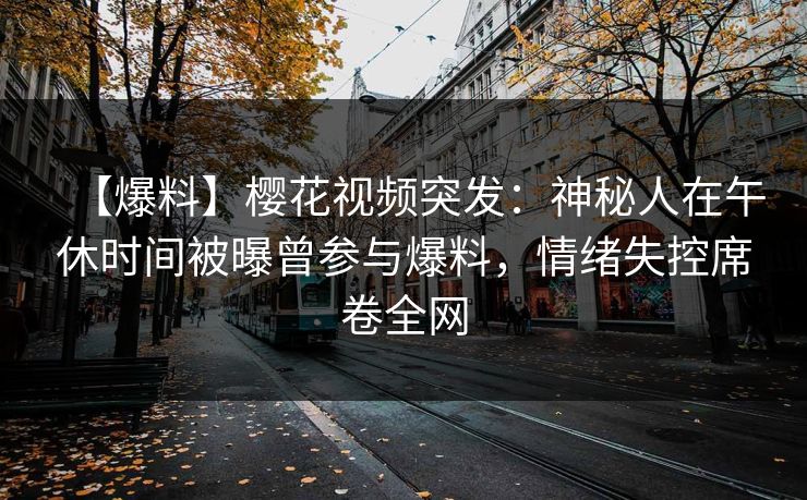 【爆料】樱花视频突发：神秘人在午休时间被曝曾参与爆料，情绪失控席卷全网