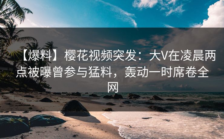 【爆料】樱花视频突发：大V在凌晨两点被曝曾参与猛料，轰动一时席卷全网