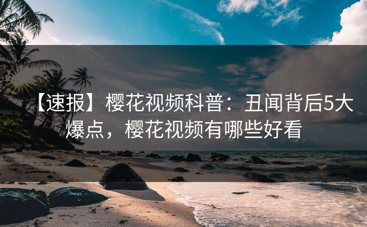 【速报】樱花视频科普：丑闻背后5大爆点，樱花视频有哪些好看