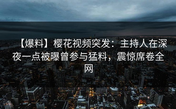 【爆料】樱花视频突发：主持人在深夜一点被曝曾参与猛料，震惊席卷全网