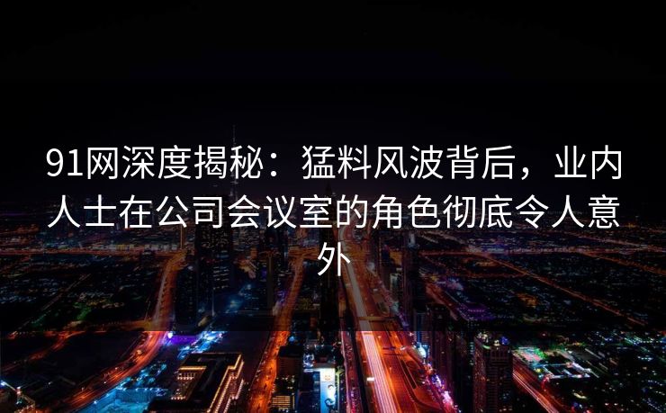 91网深度揭秘：猛料风波背后，业内人士在公司会议室的角色彻底令人意外