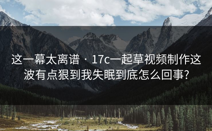 这一幕太离谱 · 17c一起草视频制作这波有点狠到我失眠到底怎么回事?