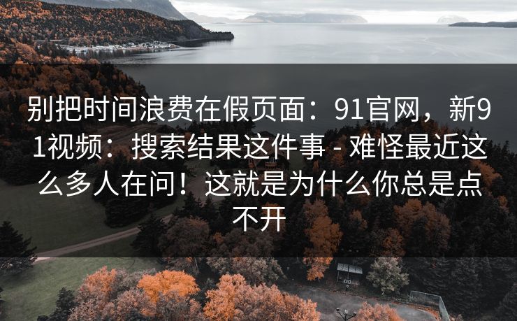 别把时间浪费在假页面:91官网,新91视频:搜索结果这件事 - 难怪最近这么多人在问!这就是为什么你总是点不开 别把时间浪费在假页面:91官网,新91视频:搜索结果这件事 - 难怪最近这么多人在问!这就是为什么你总是点不开