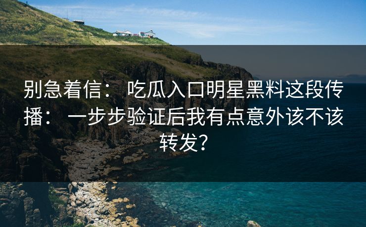 别急着信： 吃瓜入口明星黑料这段传播： 一步步验证后我有点意外该不该转发？